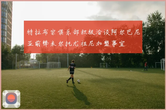 特拉布宗俱乐部积极洽谈阿尔巴尼亚前锋米尔托尤祖尼加盟事宜