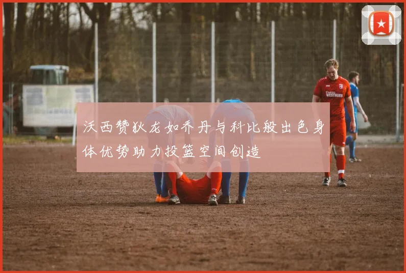 沃西赞狄龙如乔丹与科比般出色身体优势助力投篮空间创造