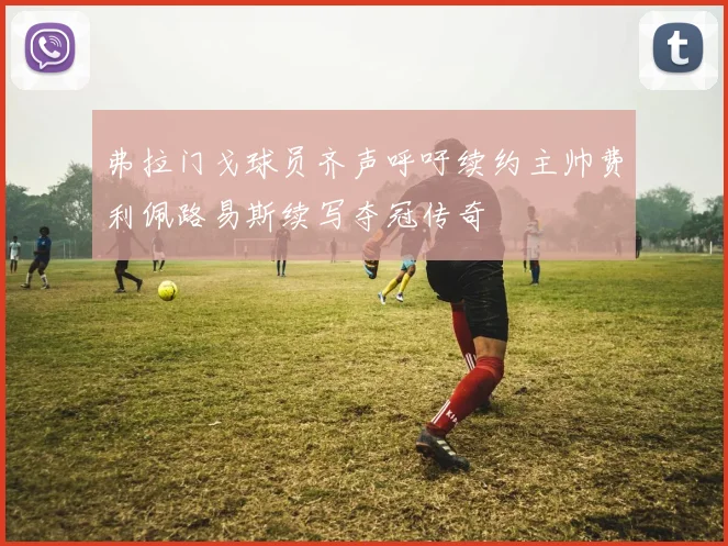 弗拉门戈球员齐声呼吁续约主帅费利佩路易斯续写夺冠传奇
