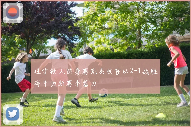 辽宁铁人热身赛完美收官以2-1战胜海牛为新赛季蓄力