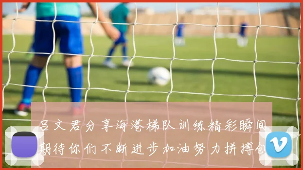 吕文君分享海港梯队训练精彩瞬间期待你们不断进步加油努力拼搏创造辉煌