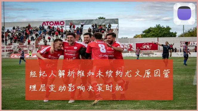 经纪人解析维加未续约尤文原因管理层变动影响决策时机