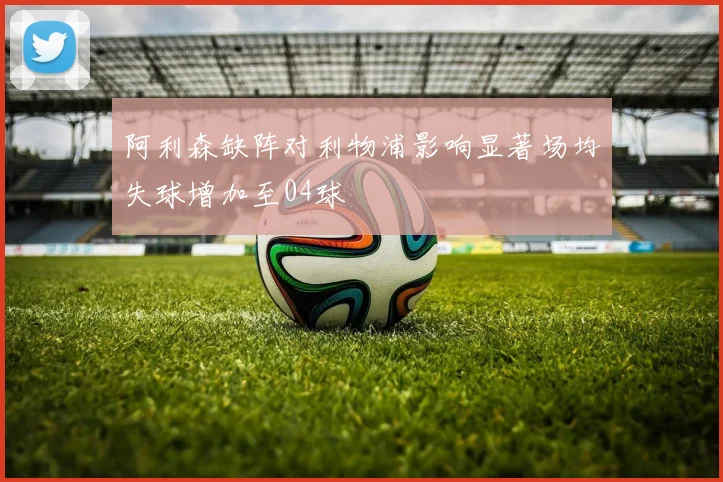 阿利森缺阵对利物浦影响显著场均失球增加至04球
