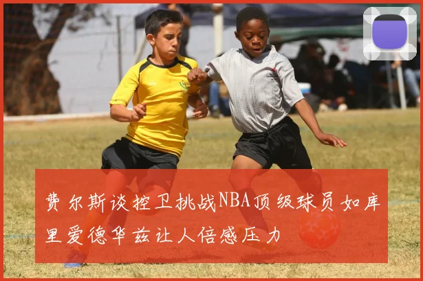 费尔斯谈控卫挑战NBA顶级球员如库里爱德华兹让人倍感压力