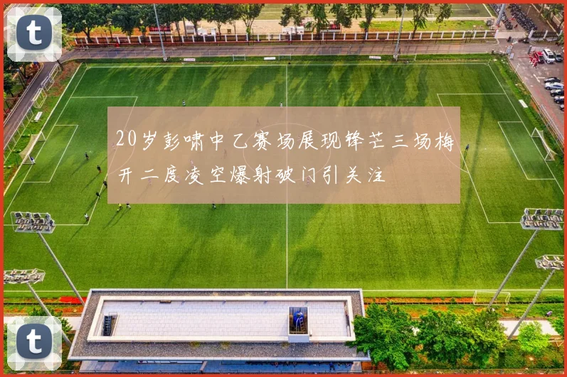 20岁彭啸中乙赛场展现锋芒三场梅开二度凌空爆射破门引关注