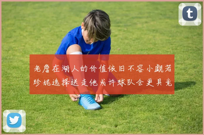 老詹在湖人的价值依旧不容小觑若珍妮选择送走他或许球队会更具竞争力