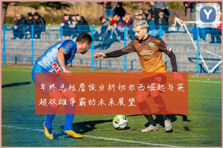 年终总结詹俊分析切尔西崛起与英超双雄争霸的未来展望