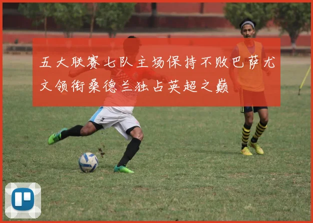 五大联赛七队主场保持不败巴萨尤文领衔桑德兰独占英超之巅