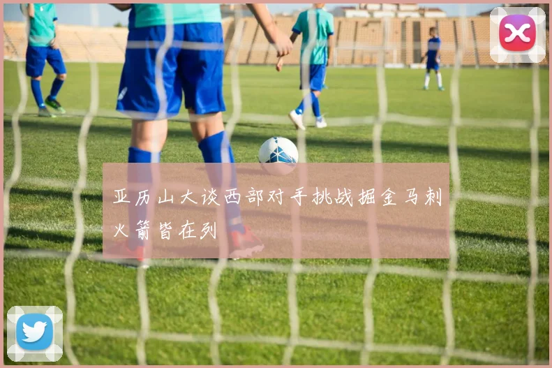 亚历山大谈西部对手挑战掘金马刺火箭皆在列