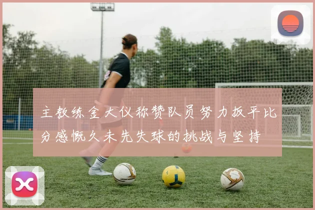 主教练金大仪称赞队员努力扳平比分感慨久未先失球的挑战与坚持