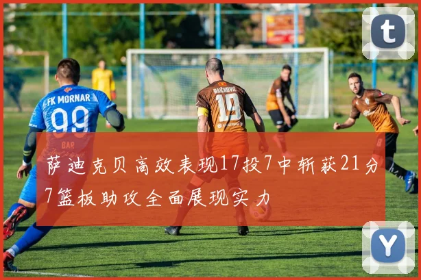 萨迪克贝高效表现17投7中斩获21分7篮板助攻全面展现实力