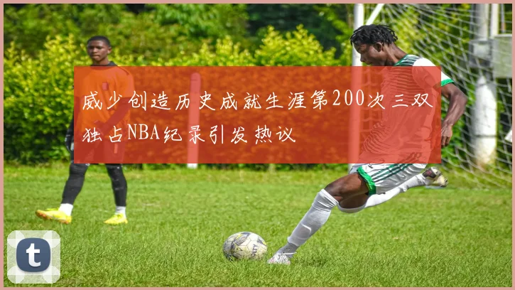 威少创造历史成就生涯第200次三双独占NBA纪录引发热议
