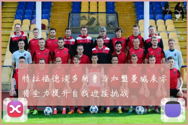 特拉福德谈多纳鲁马加盟曼城表示将全力提升自我迎接挑战
